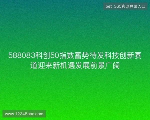 588083科创50指数蓄势待发科技创新赛道迎来新机遇发展前景广阔